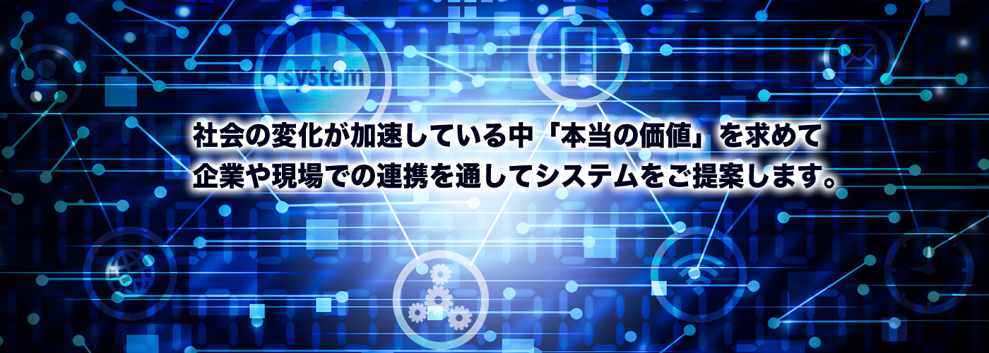 社会の変化が加速している中、「本当の価値」を求めて、企業や現場での連携を通して、システムをご提案します。