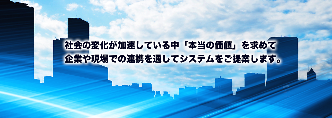 社会の変化が加速している中、「本当の価値」を求めて、企業や現場での連携を通して、システムをご提案します。